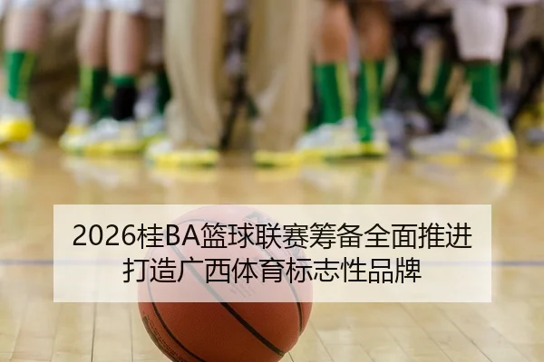 2026桂BA篮球联赛筹备全面推进 打造广西体育标志性品牌